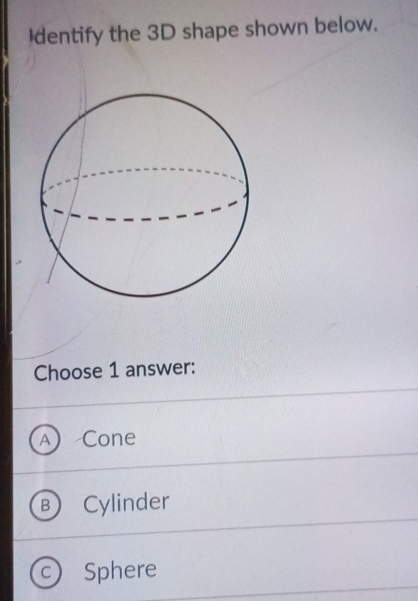 dentify the 3D shape shown below.
Choose 1 answer:
A Cone
D Cylinder
C Sphere