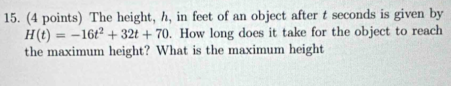 The height, h, in feet of an object after t seconds is given by
H(t)=-16t^2+32t+70. How long does it take for the object to reach 
the maximum height? What is the maximum height