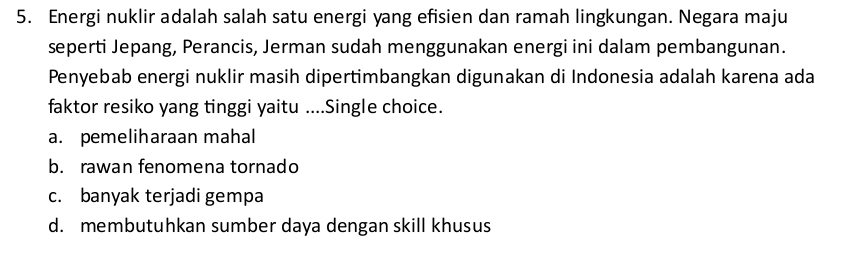 Energi nuklir adalah salah satu energi yang efisien dan ramah lingkungan. Negara maju
seperti Jepang, Perancis, Jerman sudah menggunakan energi ini dalam pembangunan.
Penyebab energi nuklir masih dipertimbangkan digunakan di Indonesia adalah karena ada
faktor resiko yang tinggi yaitu ....Single choice.
a. pemeliharaan mahal
b. rawan fenomena tornado
c. banyak terjadi gempa
d. membutuhkan sumber daya dengan skill khusus