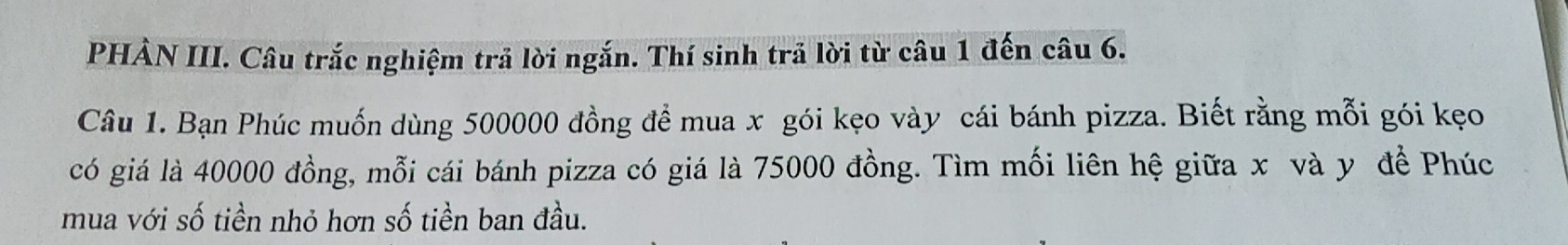 PHẢN III. Câu trắc nghiệm trả lời ngắn. Thí sinh trả lời từ câu 1 đến câu 6. 
Câu 1. Bạn Phúc muốn dùng 500000 đồng để mua x gói kẹo vày cái bánh pizza. Biết rằng mỗi gói kẹo 
có giá là 40000 đồng, mỗi cái bánh pizza có giá là 75000 đồng. Tìm mối liên hệ giữa x và y đề Phúc 
mua với số tiền nhỏ hơn số tiền ban đầu.