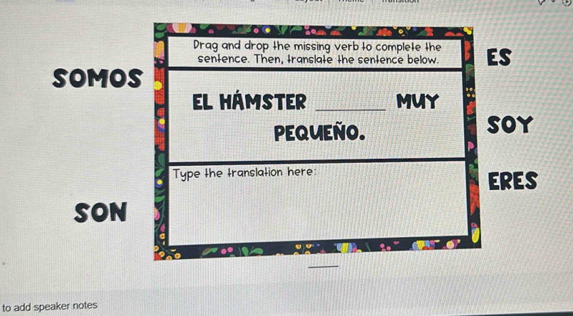 Drag and drop the missing verb to complete the ES 
sentence. Then, translate the sentence below. 
SOMOS 
EL HÁMSTER _MUY 
PEQUEÑO. SOy 
Type the translation here: 
ERES 
SON 
to add speaker notes