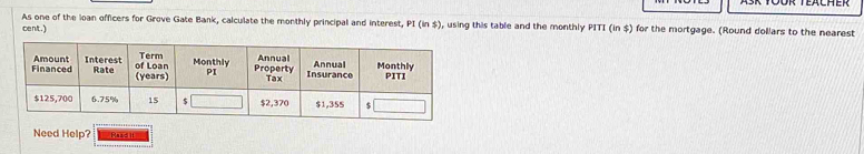 As one of the loan officers for Grove Gate Bank, calculate the monthly principal and interest, PI (in $), using this table and the monthly PITI (in $) for the mortgage. (Round dollars to the nearest 
cent.) 
Need Help? R