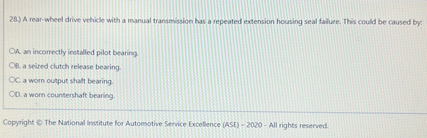 28.) A rear-wheel drive vehicle with a manual transmission has a repeated extension housing seal failure. This could be caused by:
a A. an incorrectly installed pilot bearing.
B. a seized clutch release bearing.
C. a worn output shaft bearing.
D. a worn countershaft bearing.
Copyright © The National Institute for Automotive Service Excellence (ASE) - 2020 - All rights reserved.