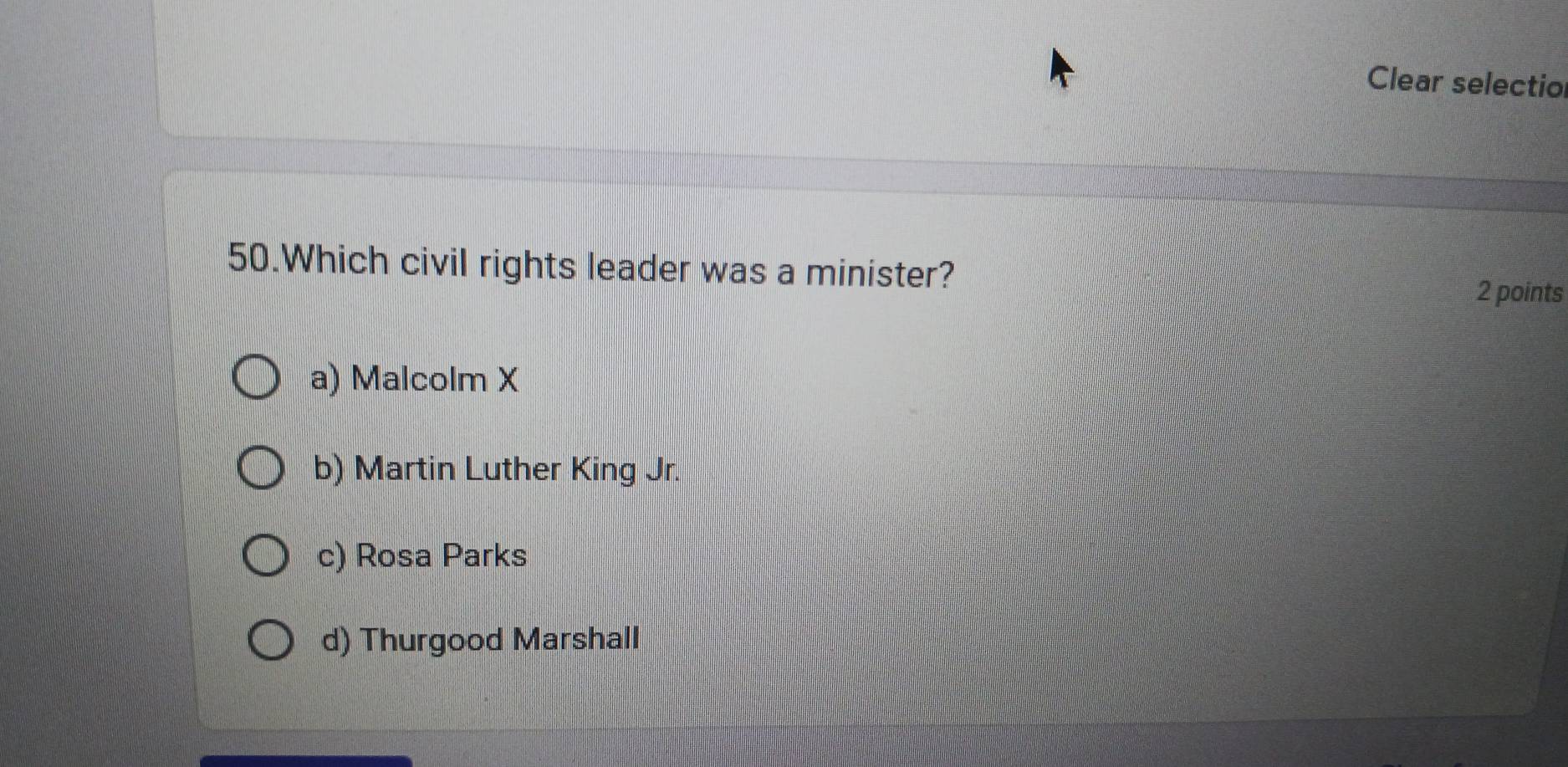 Clear selectio
50.Which civil rights leader was a minister?
2 points
a) Malcolm X
b) Martin Luther King Jr.
c) Rosa Parks
d) Thurgood Marshall