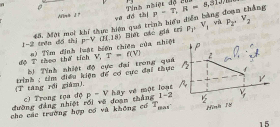 P_
n 
Tính nhiệt độ cui 
0 ảng 
Hình 17
vẽ đồ thị p-T, R=8, 3107m
và 
45. Một mol khí thực hiện quá trình biểu diễn bàng 
1-2 trên đồ thị p-V (H.18) ) Biết các giá trị P_1, V_1 P_2, V_2
a) Tìm định luật biến thiên của nhiệt 
P 
độ T theo thể tích V, T=f(V)
2 
b) Tính nhiệt độ cực đại trong quá 
trình ; tìm điều kiện để có cực đại thực /_2^(n
1
V
(T tăng rồi giảm). 
c) Trong tọa độ p-V hãy vẽ một loạt 
đường đảng nhiệt rồi vẽ đoạn thẳng 1-2
V_2)
V_f
cho các trường hợp có và không có T_max. 
Hình 18
15