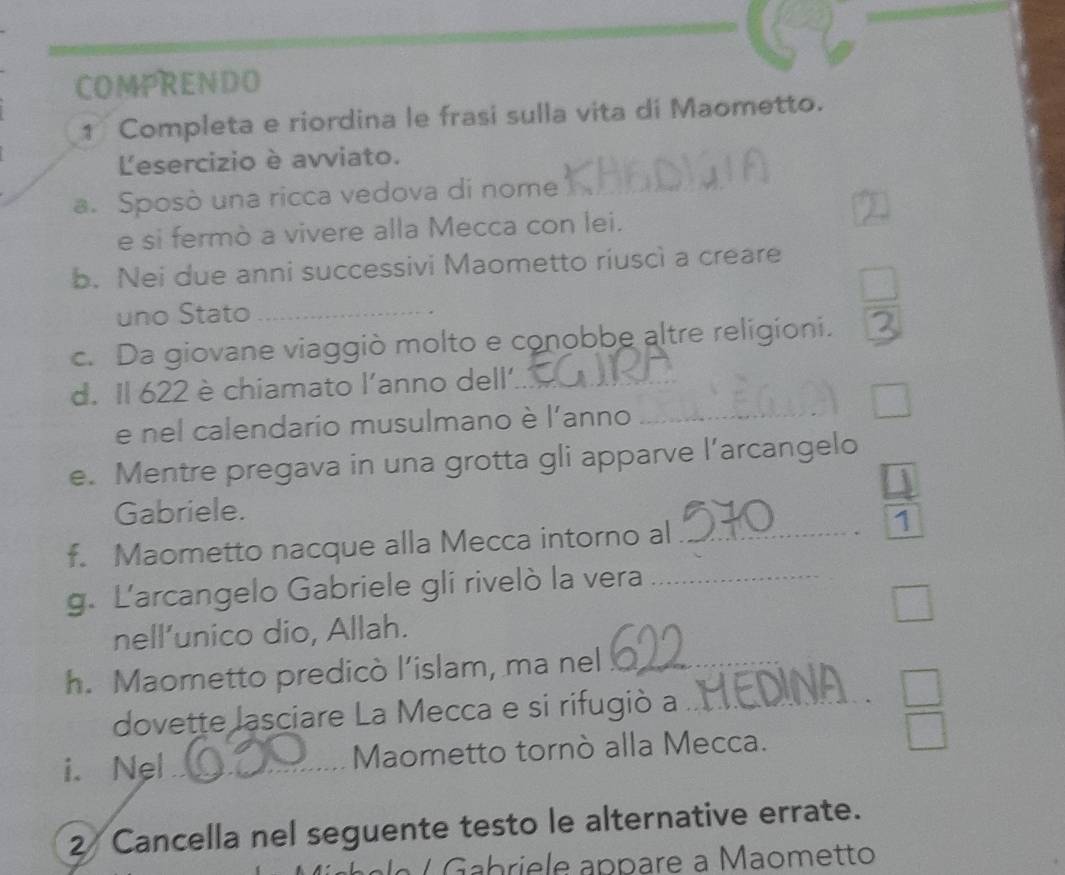 COMPRENDO 
1 Completa e riordina le frasi sulla vita di Maometto. 
Lesercizio è avviato. 
a. Sposò una ricca vedova di nome 
_ 
e si fermò a vivere alla Mecca con lei. 
b. Nei due anni successivi Maometto riuscì a creare 
uno Stato_ 
c. Da giovane viaggiò molto e conobbe altre religioni. 
d. Il 622 è chiamato l'anno dell'_ 
e nel calendario musulmano è l'anno_ 
e. Mentre pregava in una grotta gli apparve l’arcangelo 
4 
Gabriele. 
f. Maometto nacque alla Mecca intorno al_ 
1 
g. Larcangelo Gabriele gli rivelò la vera_ 
nell’unico dio, Allah. 
h. Maometto predicò l’islam, ma nel_ 
dovette lasciare La Mecca e si rifugiò a_ 
i. Nel_ Maometto tornò alla Mecca. 
2 Cancella nel seguente testo le alternative errate. 
Gabriele appare a Maometto