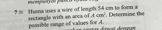 7 ≡ Husna uses a wire of length 54 cm to form a 
rectangle with an area of Acm^2. Determine the 
possible range of values for A. 
sœutas dawai dengan