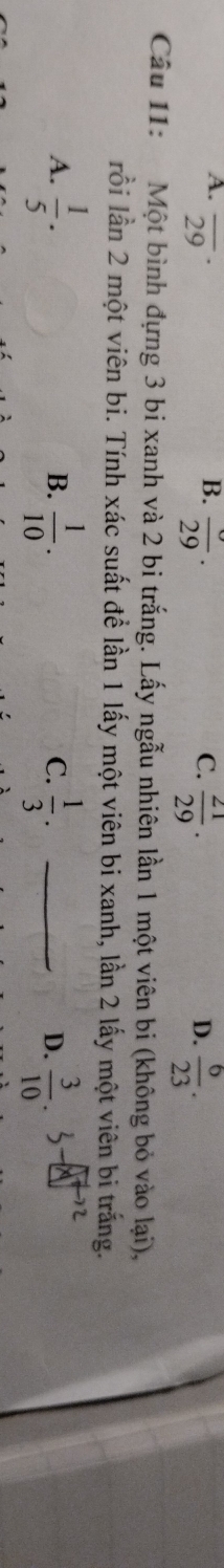 A. overline (29)^(·) C.  21/29 .
B. frac 29. D.  6/23 . 
Câu 11: Một bình đựng 3 bi xanh và 2 bi trắng. Lấy ngẫu nhiên lần 1 một viên bi (không bỏ vào lại),
lồi lần 2 một viên bi. Tính xác suất đề lần 1 lấy một viên bi xanh, lần 2 lấy một viên bi trắng.
A.  1/5 .  1/10 .  1/3 . _  3/10 
B.
C.
D.