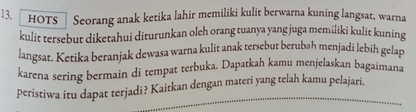 HOTS | Seorang anak ketika lahir memiliki kulit berwarna kuning langsat, warna 
kulit tersebut diketahui diturunkan oleh orang tuanya yang juga memiliki kulit kuning 
langsat. Ketika beranjak dewasa warna kulit anak tersebut berubah menjadi lebih gelap 
karena sering bermain di tempat terbuka. Dapatkah kamu menjelaskan bagaimana 
peristiwa itu dapat terjadi? Kaitkan dengan materi yang telah kamu pelajari.