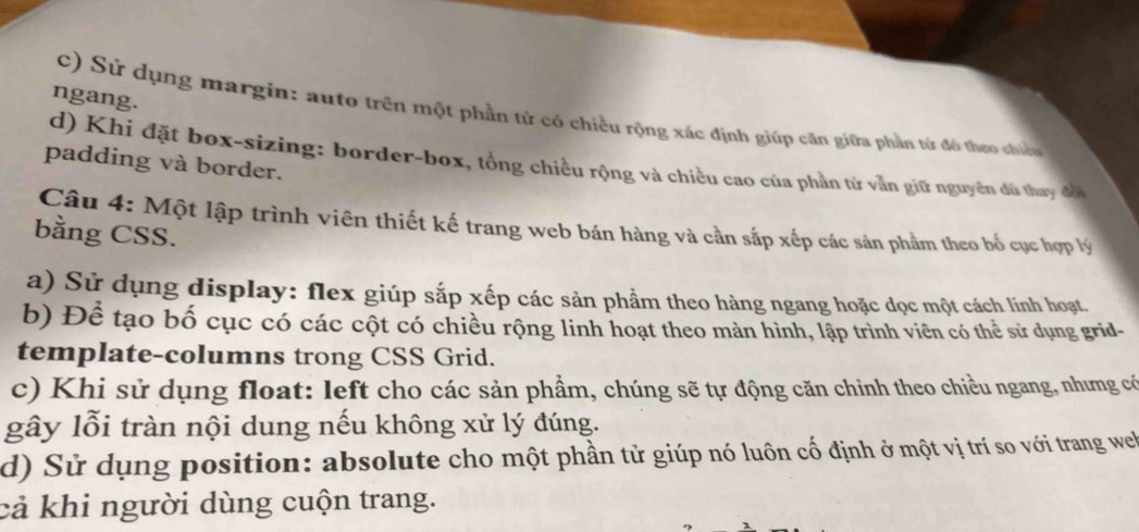 ngang.
c) Sử dụng margin: auto trên một phần tử có chiều rộng xác định giúp căn giữa phần tử đô theo chiế
d) Khi đặt box-sizing: border-box, tổng chiều rộng và chiều cao của phần từ vẫn giữ nguyên dủ thay đội
padding và border.
Câu 4: Một lập trình viên thiết kế trang web bán hàng và cần sắp xếp các sản phẩm theo bố cục hợp lý
bằng CSS.
a) Sử dụng display: flex giúp sắp xếp các sản phầm theo hàng ngang hoặc dọc một cách linh hoạt.
b) Để tạo bố cục có các cột có chiều rộng linh hoạt theo màn hình, lập trình viên có thể sử dụng grid-
template-columns trong CSS Grid.
c) Khi sử dụng float: left cho các sản phầm, chúng sẽ tự động căn chỉnh theo chiều ngang, nhưng có
gây lỗi tràn nội dung nếu không xử lý đúng.
d) Sử dụng position: absolute cho một phần tử giúp nó luôn cố định ở một vị trí so với trang we
cả khi người dùng cuộn trang.