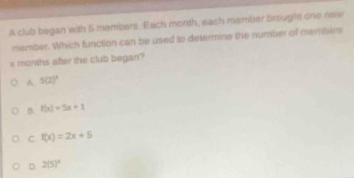 A club began with 5 members. Each morth, sach member broughs one new
member. Which function can be used to determine the number of members
x months after the club began?
A 5(2)^1
B. f(x)=5x+1
C. f(x)=2x+5
D. 2(5)^2