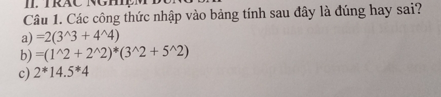 IRÁC NGH
Câu 1. Các công thức nhập vào bảng tính sau đây là đúng hay sai?
a) =2(3^(wedge)3+4^(wedge)4)
b) =(1^(wedge)2+2^(wedge)2)^*(3^(wedge)2+5^(wedge)2)
c) 2^*14.5^*4