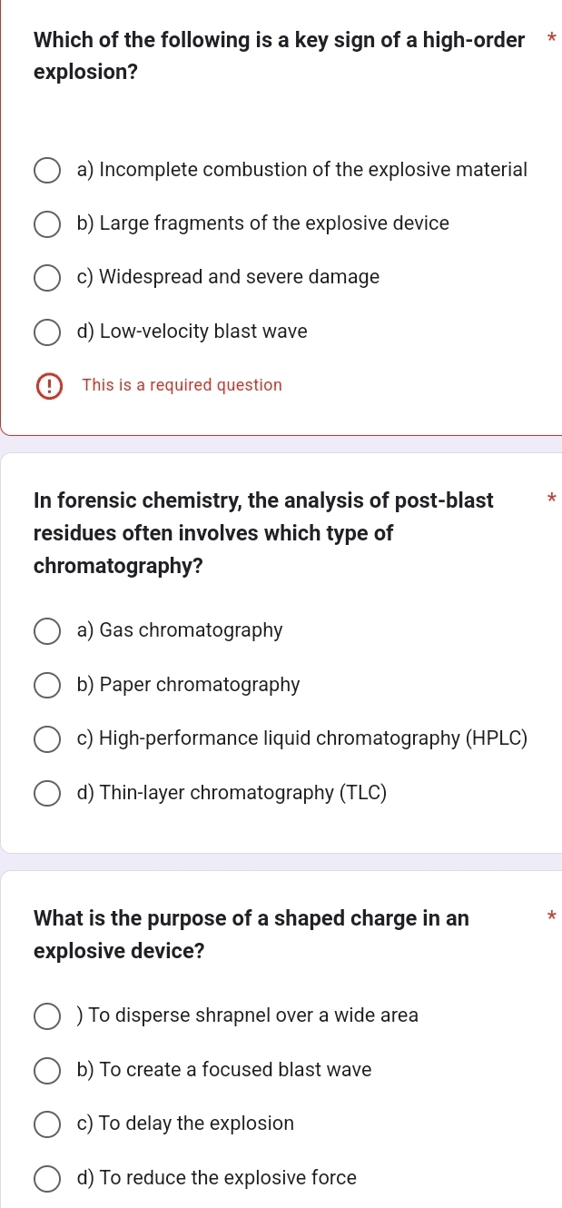 Which of the following is a key sign of a high-order *
explosion?
a) Incomplete combustion of the explosive material
b) Large fragments of the explosive device
c) Widespread and severe damage
d) Low-velocity blast wave
1 This is a required question
In forensic chemistry, the analysis of post-blast
residues often involves which type of
chromatography?
a) Gas chromatography
b) Paper chromatography
c) High-performance liquid chromatography (HPLC)
d) Thin-layer chromatography (TLC)
What is the purpose of a shaped charge in an *
explosive device?
) To disperse shrapnel over a wide area
b) To create a focused blast wave
c) To delay the explosion
d) To reduce the explosive force