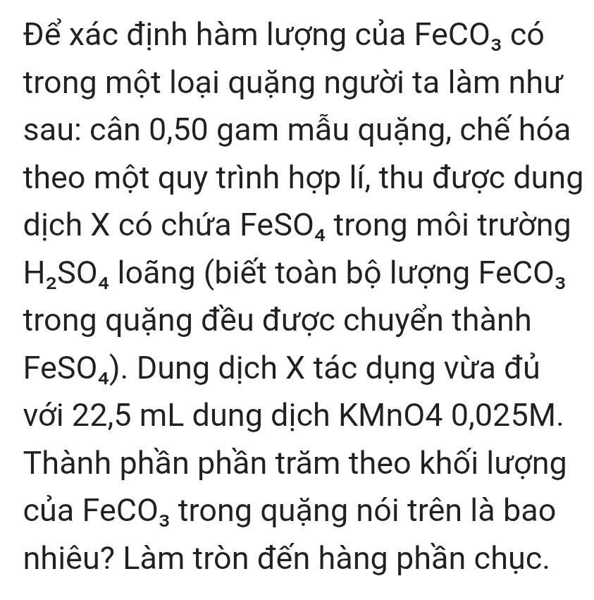 Để xác định hàm lượng của FeCO_3 có 
trong một loại quặng người ta làm như 
sau: cân 0, 50 gam mẫu quặng, chế hóa 
theo một quy trình hợp lí, thu được dung 
dịch X có chứa F^-eSO_4 trong môi trường
H_2SO_4 loãng (biết toàn bộ lượng Fe 2 CO_3
trong quặng đều được chuyển thành
FeSO_4 ). Dung dịch X tác dụng vừa đủ 
với 22,5 mL dung dịch KMnO4 0,025M. 
Thành phần phần trăm theo khối lượng 
của F^(-O_3) trong quặng nói trên là bao 
nhiêu? Làm tròn đến hàng phần chục.