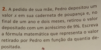 A pedido de sua mãe, Pedro depositou um 
valor x em sua caderneta de poupança e, no 
final de um ano e dois meses, retirou o valor 
depositado com um acréscimo de 9%. Escreva 
a fórmula matemática que representa o valor 
retirado por Pedro em função da quantia de- 
positada.