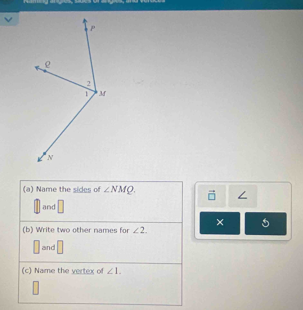 Naming angies, siues of angies, and vertces 
(a) Name the sides of ∠ NMQ.
∠
and □
× 
(b) Write two other names for ∠ 2.
□ and □ 
(c) Name the vertex of ∠ 1.