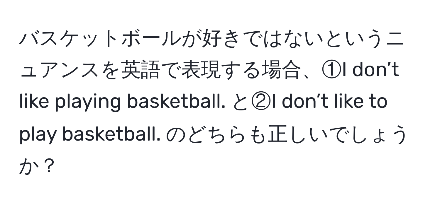 バスケットボールが好きではないというニュアンスを英語で表現する場合、①I don’t like playing basketball. と②I don’t like to play basketball. のどちらも正しいでしょうか？