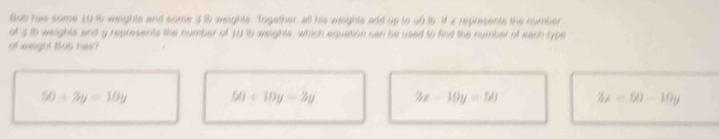 Bob has some 10 i6 weights and some 3 ib weights. Together, all his weights add up to o0 tb. M x represents the number
of 3 to weights and y represents the number of 10 15 weights, which equation can be used to find the number of each type
of weight Bob has?
50+3y=10y
50+10y=3y 3x-10y=50 3x-50-10y