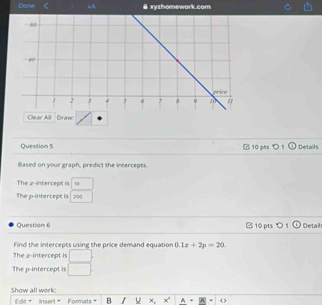 Done # xyzhomework.com 
Clear All Draw: 
Question 5 □ 10 pts つ 1 o Details 
Based on your graph, predict the intercepts. 
The x-intercept is 10
The p -intercept is 200
Question 6 10 pts つ 1 ① Details 
Find the intercepts using the price demand equation 0.1x+2p=20. 
The æ -intercept is □. 
The p -intercept is □ . 
Show all work: 
Edit Insert Formats B I U X_2 x^2 A