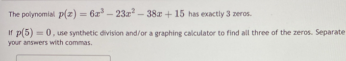 The polynomial p(x)=6x^3-23x^2-38x+15 has exactly 3 zeros. 
If p(5)=0 , use synthetic division and/or a graphing calculator to find all three of the zeros. Separate 
your answers with commas.