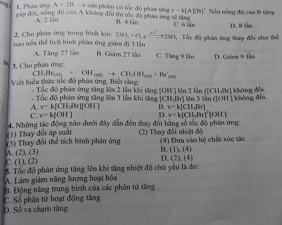 Phản ứng A+2B → sản phầm có tốc độ phản ứng v=k[A][B]^3. Nếu nồng độ của B tăng
gấp đôi, nồng độ của A không đổi thì tốc độ phản ứng sẽ tăng
B. 4 lần
A. 2 lần C. 6 lần lan
D. 8
2. Cho phản ứng trong bình kín: 2SO_2+O_2xrightarrow xt_1t^02SO_3 Tốc độ phản ứng thay đổi như thế
nào nếu thể tích bình phản ứng giảm đi 3 lần
A. Tăng 27 lần B. Giảm 27 lần C. Tăng 9 lần D. Giảm 9 lần
ún  3. Cho phản ứng:
CH_3Br_(dd)+OH_(dd)to CH_3OH_(dd)+Br_(dd)
Viết biểu thức tốc độ phản ứng. Biết rằng:
- Tốc độ phản ứng tăng lên 2 lần khi tăng [OH^-]1hat en 2lan ([CH_3Br] không đổi.
- Tốc độ phản ứng tăng lên 3 lần khi tăng [CH_3Br] lên 3lan([OH^-] không đổi.
A. v=k[CH_3Br][OH^-] B. v=k[CH_3Br]
C. v=k[OH^-] D. v=k[CH_3Br]^2[OH^-]
4. Những tác động nào dưới đây dẫn đến thay đổi hằng số tốc độ phản ứng:
(1) Thay đổi áp suất  (2) Thay đổi nhiệt độ
(3) Thay đổi thể tích bình phản ứng (4) Đưa vào hệ chất xúc tác
A. (2), (3)
B. (1),(4)
C. (1), (2)
D. (2),(4)
5. Tốc độ phản ứng tăng lên khi tăng nhiệt độ chủ yếu là do:
A. Làm giảm năng lượng hoạt hóa
B. Động năng trung bình của các phân tử tăng
C. Số phân tử hoạt động tăng
D. Số va chạm tăng