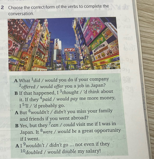 Choose the correct form of the verbs to complete the 
conversation. 
A Wha t^1 did / would you do if your company 
2, offered / would offer you a job in Japan? 
B If that happened, I^3 thought / ’d think about 
it. If they^4 paid / would pay me more money,
I^5'll/'d probably go. 
A But 6 wouldn’t / didn’t you miss your family 
and friends if you went abroad? 
B Yes, but they 7 can / could visit me if I was in 
Japan. It ®were / would be a great opportunity 
if I went. 
A I^9 wouldn’t / didn’t go ... not even if they
10 doubled / would double my salary!