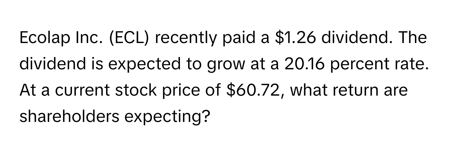 Ecolap Inc. (ECL) recently paid a $1.26 dividend. The dividend is expected to grow at a 20.16 percent rate. At a current stock price of $60.72, what return are shareholders expecting?