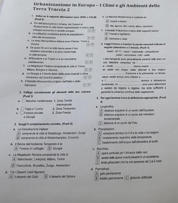 Urbanizzazione in Europa - I Climi e gli Ambienti della
Terra Traccia 2
1. Indica se le seguenti affermazioni sono VERE o FALSE. e. La Macchia Mediterranea é costituita da:
(Punti 8) A  muschi e licheni
a. Fin dall'epoca greca e romana, dal Comuni al θ  vite, agrumi, ulivi, salvia, alloro, rosmarino
Rinascimento le cittá hanno rappresentato iI motore dello
sviluppo economico e sociale europeo a f. Il Modello Policentrico é típico delle seguenti nazioni:
b. La Latitudine condiziona anche le precipitazion A Francia e Inghilterra
M E
oître alle temperature B Germania e Itañia
c. Le Aree Metropolitane italiane sono Firenze. Tonno e 4. Leggi il brano e inserisci le parole mancanti indicate di
Verona V][F
d. Da quasi 50 anni le città hanno perso il loro seguito (attenzione a 2 intrusi). (Punti 3)
carattere industriale e sí sono trasformate freddi . 20°C C + tropici + intermedie + precipitazion
in città terziane. polari - escursione - miti + calde
l climi temperati sono generalmente presenti nefle aree con
e. All Equatore e ai Tropici vi é un microclima V][F una latitudine compresa tra i_
mediterraneo. V F
e i circol Hanno inveri
f. La Megalopoli Padana comprende le cittá di Torino. ed estati non troppo calde attemati a due stagioni
Milano, Bologna e Genova M
g. La Glungla é il bioma típico delle zone tropicali a clima rature medie annue sono inferior a (l'autunno e la primavera). Le tempe-
monsonico del Sud-Est asiatico.    e 
h. Il Modello Monocentrico é típico dell'Italia e della accentuata. Le _termica é abbastanza
Germania V F e !
sono poco abbondant
e variano da regione a regione, ma sono sufficienti a
2. Collega correttamente gli elementi delle due colonne. garantire la presenza continua della vegetazione.
(Punti 3)
a. □ Macchia mediterranea 1. Zona Torrida 5. Per ogni termine trova la definizione appropriata. (Punti
4)
Intertropicale
b. □ Taiga e Tundra 2. Zona Temperata a. Longitudine: [A]distanza angolare di un punto dall Equatore
c. □ Foresta pluviale 3. Zona Fredda B]distanza angolare di un punto dal meridiano
e Giungla
londamentale
3. Scegli iI completamento corretto. (Punti 6) C  distanza di un punto dal Polo
a. La Conurbazione Inglese: b. Precipitazioni:
A] comprende le città di Strasburgo, Amsterdam, Zurígo A variazione termica tra il di e la notte o tra stagioni
B] comprende le città di Wolverhampton, Coventry B  innalzamento repentino della temperatura
b. Il Bioma dell'Ambiente Temperato è la C trasferimento dell'acqua dall'atmosfera al suolo
A Foresta di Latifoglie B Giungla c. Banchisa:
c. La Megalopoli Renana comprende le città di: A opera portuale per l'attracco delle navi
A] Manchester, Liverpool, Milano, Torino B  varietá della specie viventí presentí in un ecosistema
B| Francoforte, Bruxelles, Zurigo, Amsterdam C strato ghiacciato che ha uno spessore dai 3 ai 5 metri
d. Permafrost
d. Tra i Deserti Caldi figurano: A] gelo permanente
A  il deserto del Gobi B  il deserto del Sahara B] freddo permanente [C] ghiaccio artificiale
