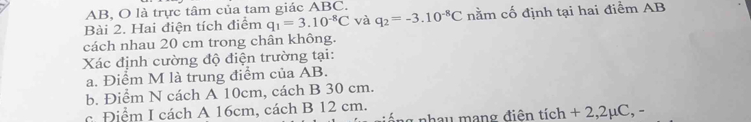 AB, O là trực tâm của tam giác ABC. 
Bài 2. Hai điện tích điểm q_1=3.10^(-8)C và q_2=-3.10^(-8)C nằm cố định tại hai điểm AB
cách nhau 20 cm trong chân không. 
Xác định cường độ điện trường tại: 
a. Điểm M là trung điểm của AB. 
b. Điểm N cách A 10cm, cách B 30 cm. 
c. Điểm I cách A 16cm, cách B 12 cm. 
nhau mạng điện tích + 2,2μC, -