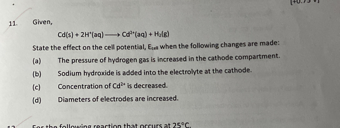 Given,
Cd(s)+2H^+(aq)to Cd^(2+)(aq)+H_2(g)
State the effect on the cell potential, Ec when the following changes are made: 
(a) The pressure of hydrogen gas is increased in the cathode compartment. 
(b) Sodium hydroxide is added into the electrolyte at the cathode. 
(c) Concentration of Cd^(2+) is decreased. 
(d) Diameters of electrodes are increased. 
following reaction that occurs at 25°C.