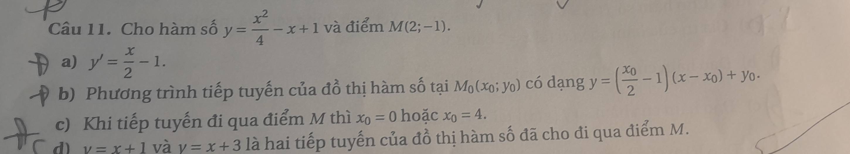 Cho hàm số y= x^2/4 -x+1 và điểm M(2;-1). 
a) y'= x/2 -1. 
b) Phương trình tiếp tuyến của đồ thị hàm số tại M_0(x_0;y_0) có dạng y=(frac x_02-1)(x-x_0)+y_0. 
c) Khi tiếp tuyến đi qua điểm M thì x_0=0 hoặc x_0=4. 
d) v=x+1 và v=x+3 là hai tiếp tuyến của đồ thị hàm số đã cho đi qua điểm M.