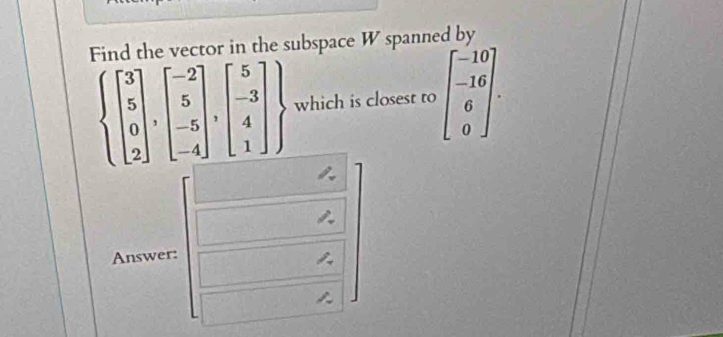 Find the vector in the subspace W spanned by
 beginbmatrix 3 5 0 2endbmatrix ,beginbmatrix -2 5 -5 -4endbmatrix ,beginbmatrix 5 -3 4 1endbmatrix  which is closest to beginbmatrix -10 -16 6 0endbmatrix. 
Answer: