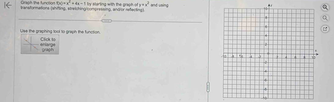 Graph the function f(x)=x^2+4x-1 by starting with the graph of y=x^2 and using 
transformations (shifting, stretching/compressing, and/or reflecting). 
Use the graphing tool to graph the function. 
Click to 
enlarge 
graph
10