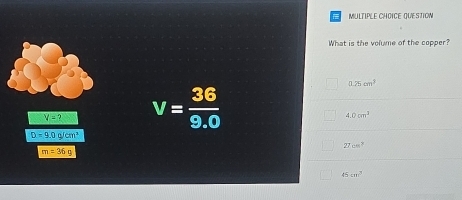 QUESTION
What is the volume of the copper?
V=? V= 36/9.0 
0.25cm^3
4.0cm^3
D=9.0cm^2
27cm^2
m=36g
45cm^3