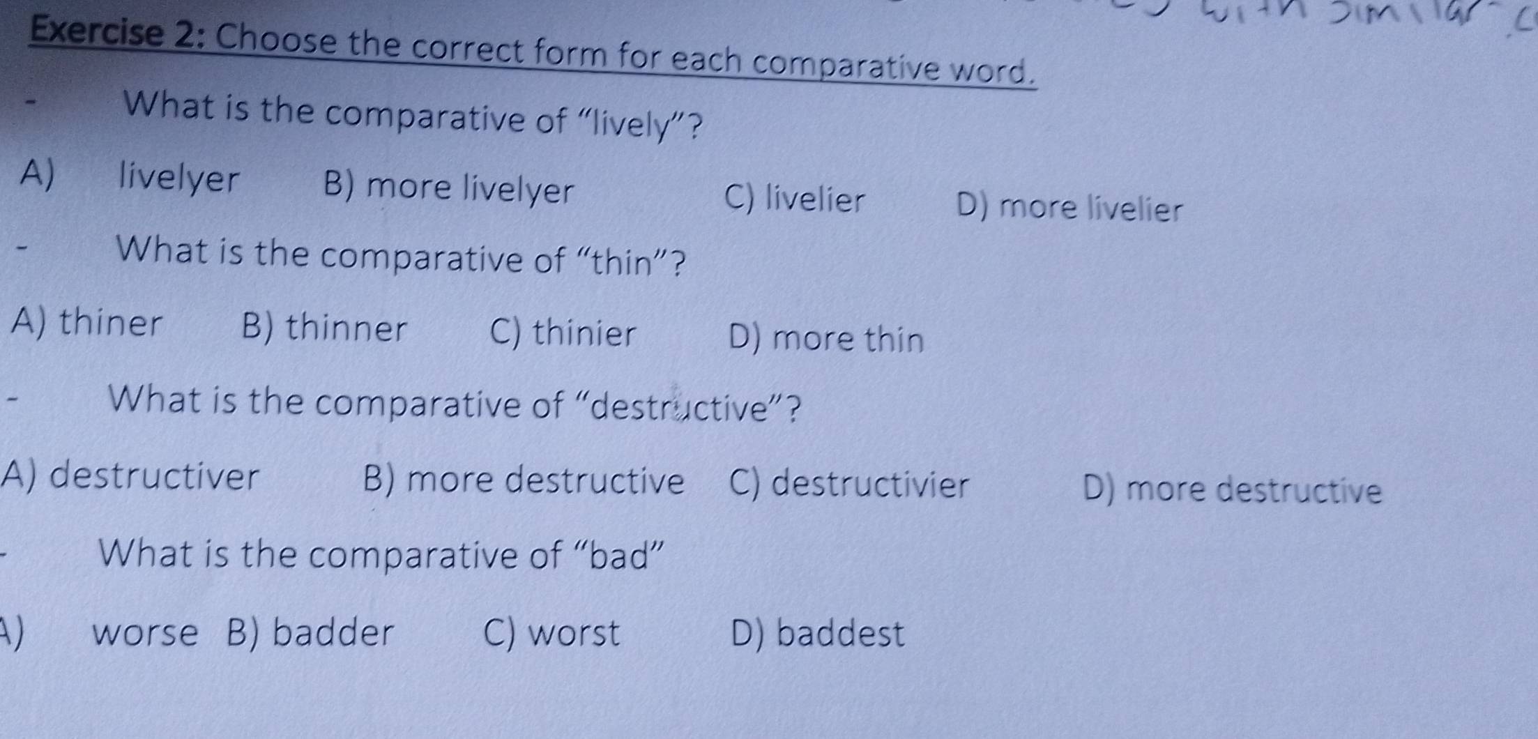 Choose the correct form for each comparative word.
What is the comparative of “lively”?
A) livelyer B) more livelyer C) livelier D) more livelier
What is the comparative of “thin”?
A) thiner B) thinner C) thinier D) more thin
~ What is the comparative of “destructive”?
A) destructiver B) more destructive C) destructivier D) more destructive
What is the comparative of “bad”
A) worse a B) badder C) worst D) baddest