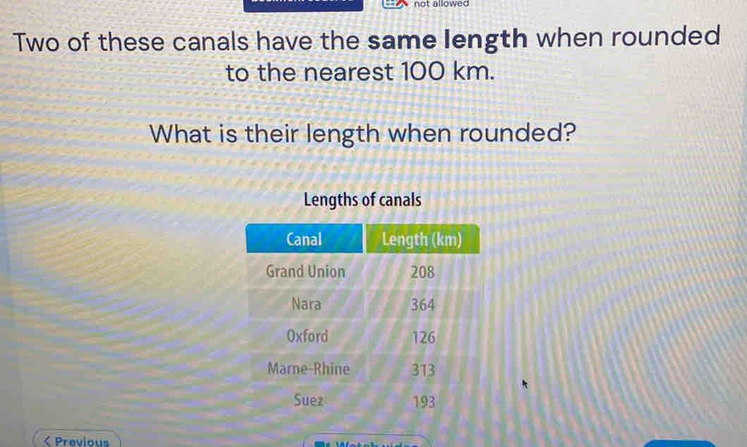 not allowed 
Two of these canals have the same length when rounded 
to the nearest 100 km. 
What is their length when rounded? 
Lengths of canals 
< Previous