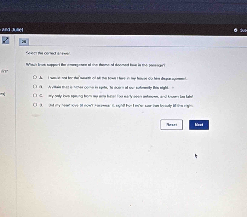 and Juliet Sub
25
Select the correct answer.
Which lines support the emergence of the theme of doomed love in the passage?
first
A. I would not for the wealth of all the town Here in my house do him disparagement.
B. A villain that is hither come in spite, To scorn at our solemnity this night.
rs) C. My only love sprung from my only hate! Too early seen unknown, and known too late!
D. Did my heart love till now? Forswear it, sight! For I ne'er saw true beauty till this night.
Reset Next