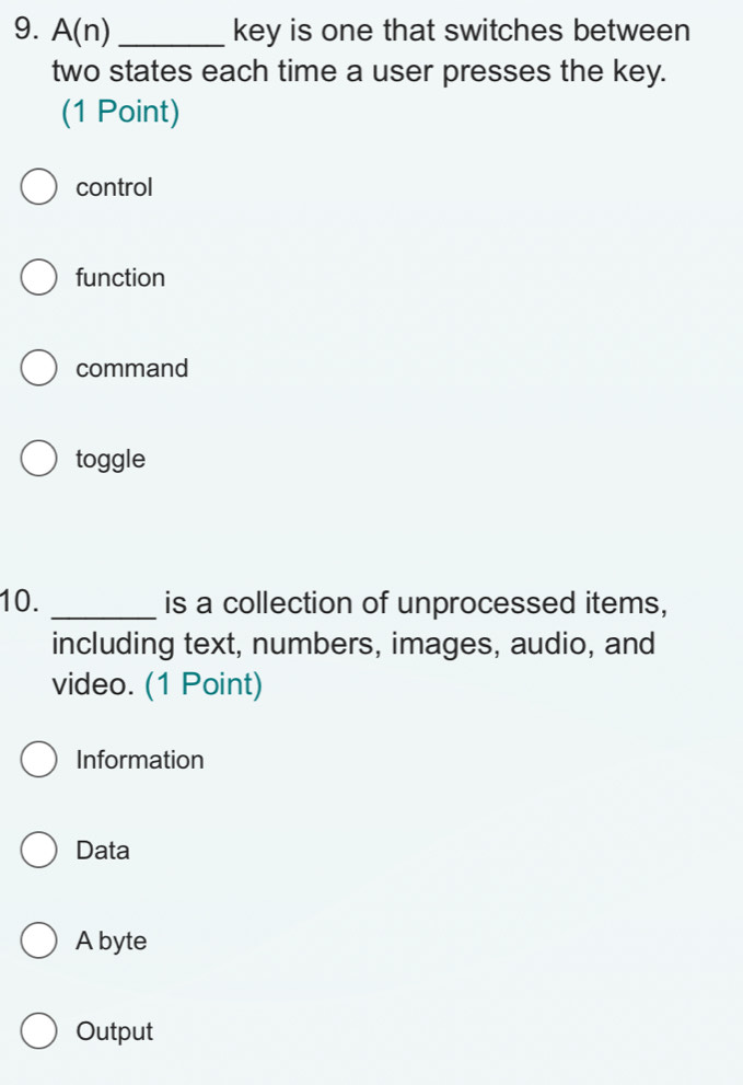 A(n) _key is one that switches between
two states each time a user presses the key.
(1 Point)
control
function
command
toggle
10. _is a collection of unprocessed items,
including text, numbers, images, audio, and
video. (1 Point)
Information
Data
A byte
Output