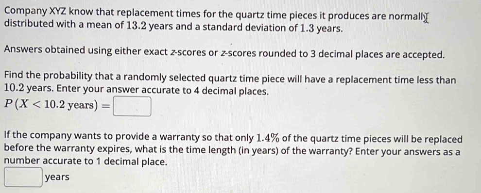 Company XYZ know that replacement times for the quartz time pieces it produces are normally 
distributed with a mean of 13.2 years and a standard deviation of 1.3 years. 
Answers obtained using either exact z-scores or z-scores rounded to 3 decimal places are accepted. 
Find the probability that a randomly selected quartz time piece will have a replacement time less than
10.2 years. Enter your answer accurate to 4 decimal places.
P(X<10.2years)=□
If the company wants to provide a warranty so that only 1.4% of the quartz time pieces will be replaced 
before the warranty expires, what is the time length (in years) of the warranty? Enter your answers as a 
number accurate to 1 decimal place.
□ years