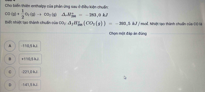 Cho biến thiên enthalpy của phản ứng sau ở điều kiện chuẩn:
CO(g)+ 1/2 O_2(g)to CO_2(g)  1/2  △ _rH_(298)^o=-283,0kJ
Biết nhiệt tạo thành chuẩn của CO_2:△ _fH_(298)^o(CO_2(g))=-393,5kJ/mol T Nhiệt tạo thành chuẩn của CO là
Chọn một đáp án đúng
A -110,5 kJ.
B +110,5 kJ.
C -221,0 kJ.
D -141,5 kJ.