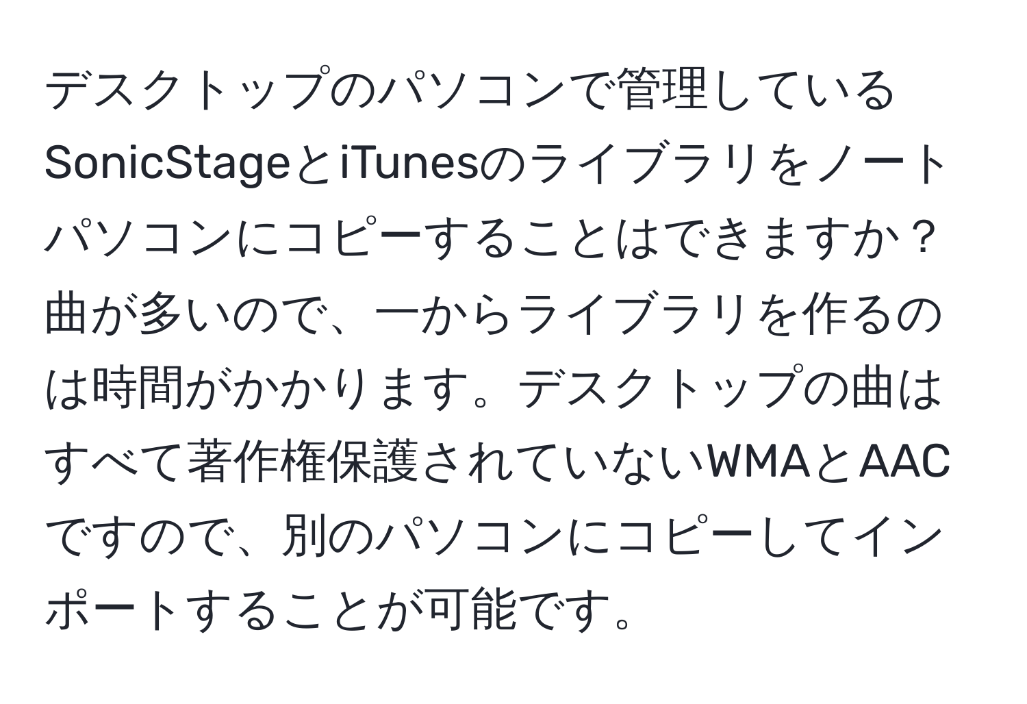 デスクトップのパソコンで管理しているSonicStageとiTunesのライブラリをノートパソコンにコピーすることはできますか？ 曲が多いので、一からライブラリを作るのは時間がかかります。デスクトップの曲はすべて著作権保護されていないWMAとAACですので、別のパソコンにコピーしてインポートすることが可能です。