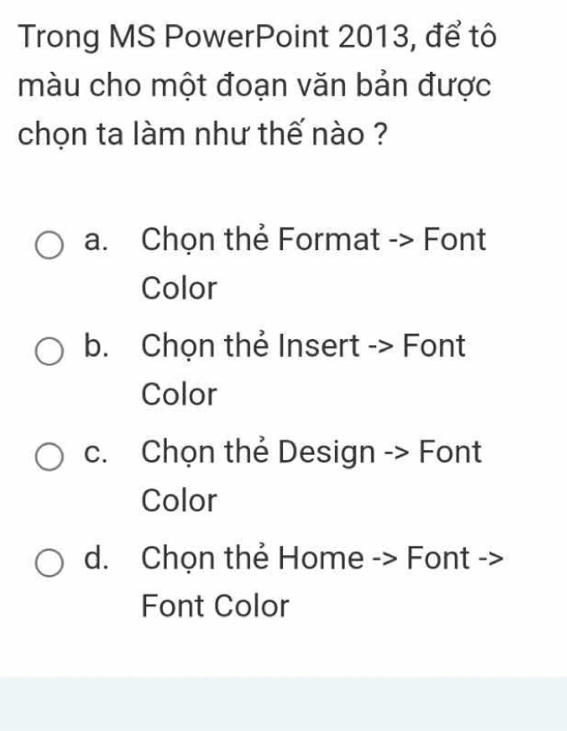 Trong MS PowerPoint 2013, để tô
màu cho một đoạn văn bản được
chọn ta làm như thế nào ?
a. Chọn thẻ Format -> Font
Color
b. Chọn thẻ Insert -> Font
Color
c. Chọn thẻ Design -> Font
Color
d. Chọn thẻ Home -> Font ->
Font Color