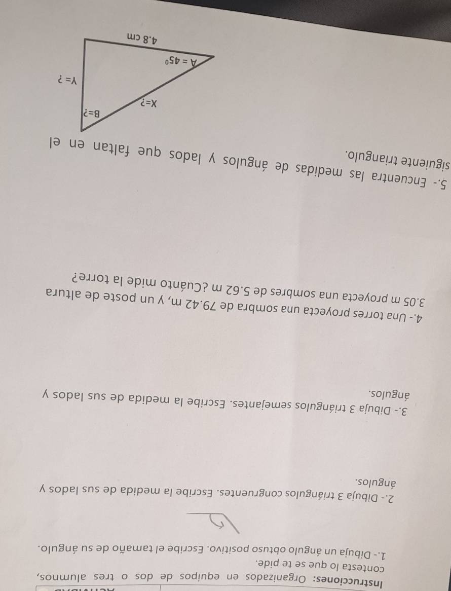 Instrucciones: Organizados en equipos de dos o tres alumnos,
contesta lo que se te pide.
1.- Dibuja un ángulo obtuso positivo. Escribe el tamaño de su ángulo.
2.- Dibuja 3 triángulos congruentes. Escribe la medida de sus lados y
ángulos.
3.- Dibuja 3 triángulos semejantes. Escribe la medida de sus lados y
ángulos.
4.- Una torres proyecta una sombra de 79.42 m, y un poste de altura
3.05 m proyecta una sombres de 5.62 m ¿Cuánto mide la torre?
5.- Encuentra las medidas de ángulos y lados que faltan en el
siguiente triangulo.