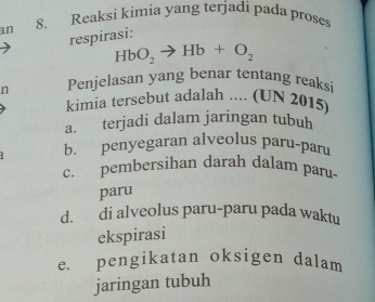 an 8. Reaksi kimia yang terjadi pada proses
respirasi:
HbO_2to Hb+O_2
n Penjelasan yang benar tentang reaksi
kimia tersebut adalah .... (UN 2015)
a. terjadi dalam jaringan tubuh
b. penyegaran alveolus paru-paru
c. pembersihan darah dalam paru-
paru
d. di alveolus paru-paru pada waktu
ekspirasi
e. pengikatan oksigen dalam
jaringan tubuh