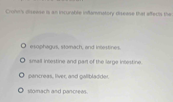 Crohn's disease is an incurable inflammatory disease that affects the:
esophagus, stomach, and intestines.
small intestine and part of the large intestine.
pancreas, liver, and gallbladder.
stomach and pancreas.