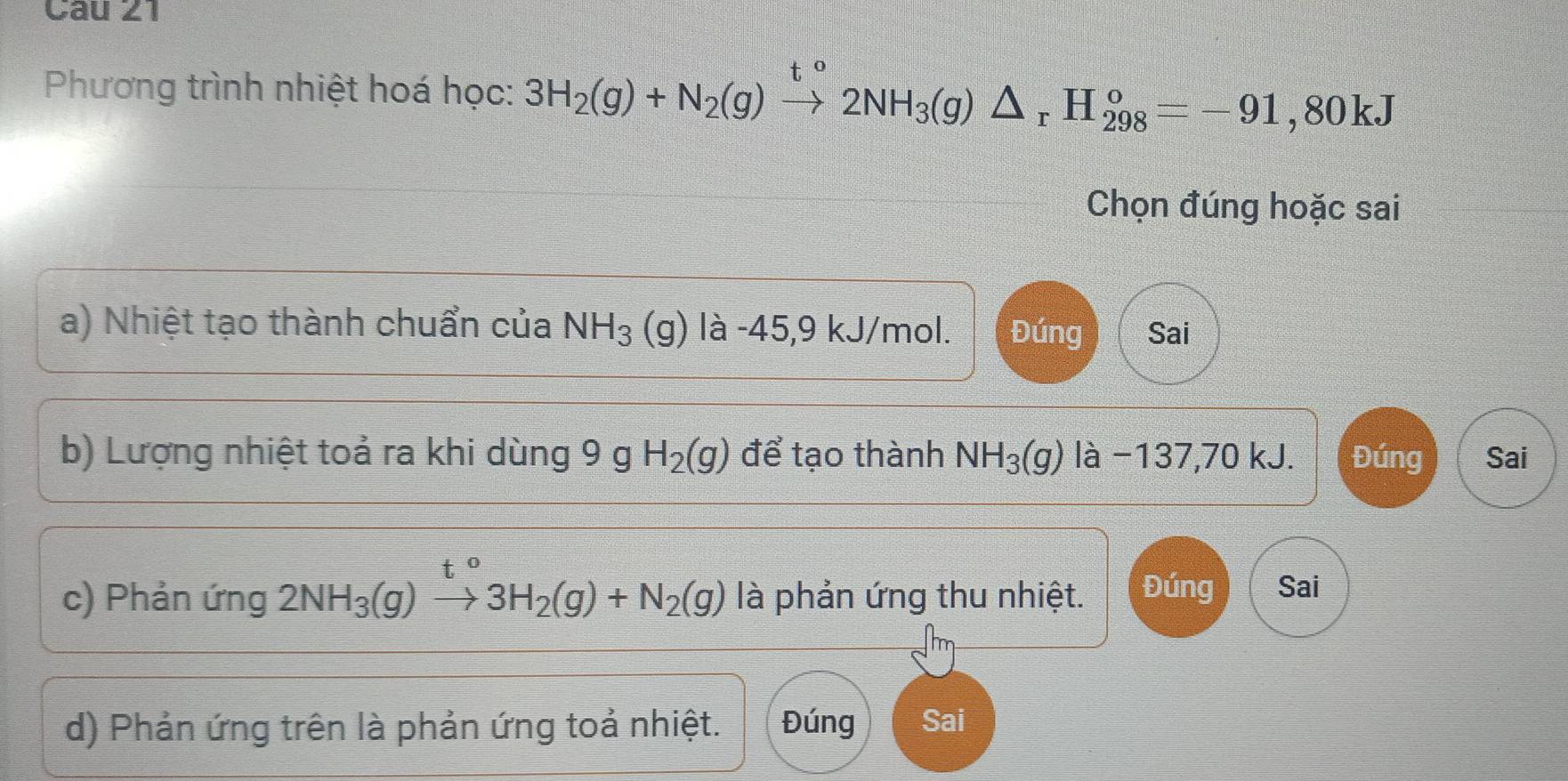 Phương trình nhiệt hoá học: 3H_2(g)+N_2(g)xrightarrow [2NH_3(g)△ _rH_(298)°=-91,80kJ
Chọn đúng hoặc sai
a) Nhiệt tạo thành chuẩn của NH_3 (g) là -45,9 kJ/mol. Đúng Sai
b) Lượng nhiệt toả ra khi dùng 9 g H_2(g) để tạo thành NH_3(g) là −137,70 kJ. Đúng Sai
c) Phản ứng 2NH_3(g)xrightarrow t°3H_2(g)+N_2(g) là phản ứng thu nhiệt. Đúng Sai
d) Phản ứng trên là phản ứng toả nhiệt. Đúng Sai