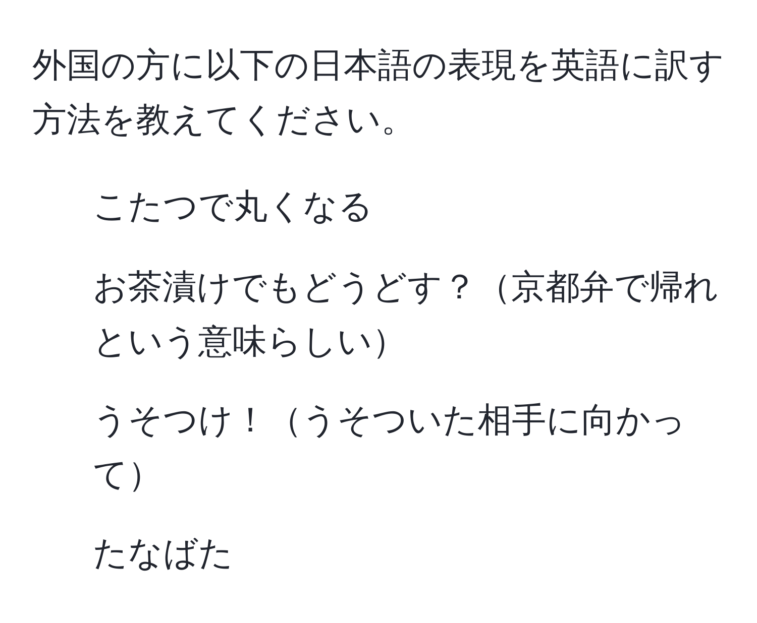 外国の方に以下の日本語の表現を英語に訳す方法を教えてください。  
- こたつで丸くなる  
- お茶漬けでもどうどす？京都弁で帰れという意味らしい  
- うそつけ！うそついた相手に向かって  
- たなばた