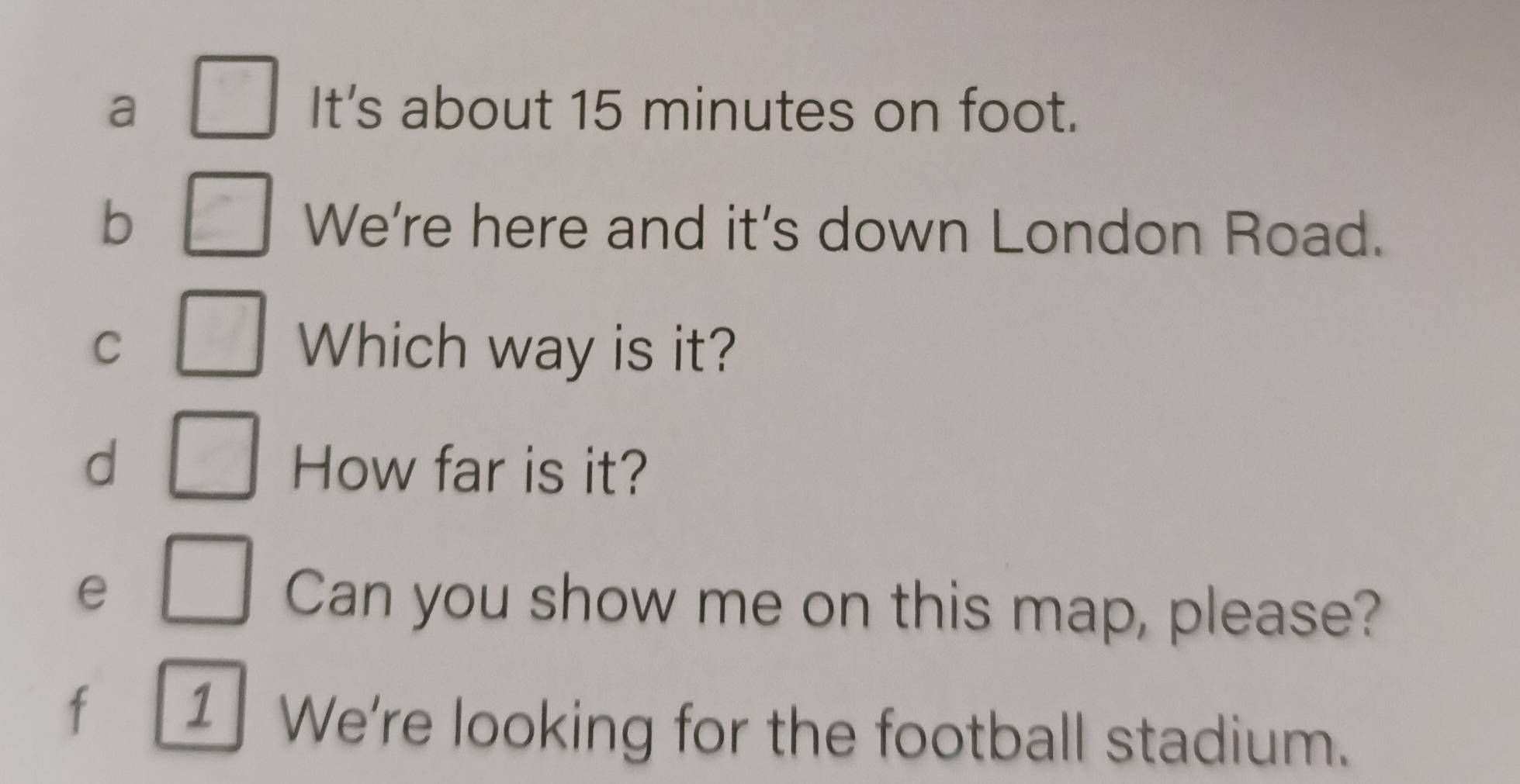 a It's about 15 minutes on foot. 
b We're here and it's down London Road. 
C Which way is it? 
d How far is it? 
e Can you show me on this map, please? 
f 1 We're looking for the football stadium.