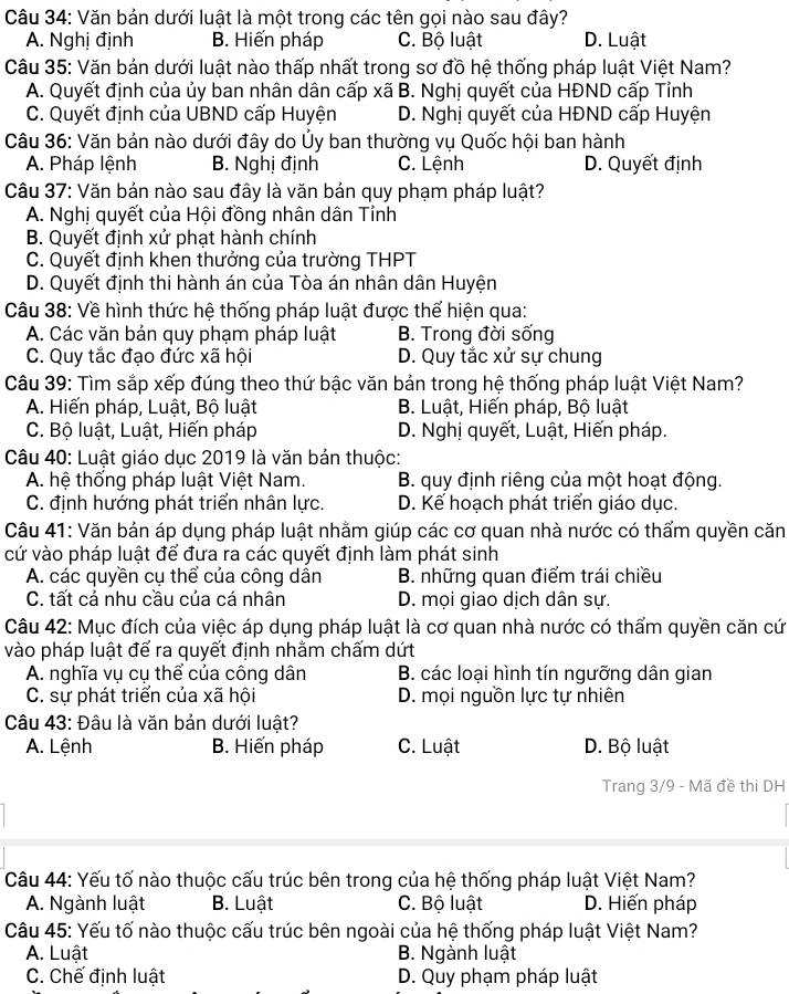 Văn bản dưới luật là một trong các tên gọi nào sau đây?
A. Nghị định B. Hiến pháp C. Bộ luật D. Luật
Câu 35: Văn bản dưới luật nào thấp nhất trong sơ đồ hệ thống pháp luật Việt Nam?
A. Quyết định của ủy ban nhân dân cấp xã B. Nghị quyết của HĐND cấp Tỉnh
C. Quyết định của UBND cấp Huyện D. Nghị quyết của HĐND cấp Huyện
Câu 36: Văn bản nào dưới đây do Ủy ban thường vụ Quốc hội ban hành
A. Pháp lệnh B. Nghị định C. Lệnh D. Quyết định
Câu 37: Văn bản nào sau đây là văn bản quy phạm pháp luật?
A. Nghị quyết của Hội đồng nhân dân Tỉnh
B. Quyết định xử phạt hành chính
C. Quyết định khen thưởng của trường THPT
D. Quyết định thi hành án của Tòa án nhân dân Huyện
Câu 38: Về hình thức hệ thống pháp luật được thể hiện qua:
A. Các văn bản quy phạm pháp luật B. Trong đời sống
C. Quy tắc đạo đức xã hội D. Quy tắc xử sự chung
Câu 39: Tìm sắp xếp đúng theo thứ bậc văn bản trong hệ thống pháp luật Việt Nam?
A. Hiến pháp, Luật, Bộ luật B. Luật, Hiến pháp, Bộ luật
C. Bộ luật, Luật, Hiến pháp D. Nghị quyết, Luật, Hiến pháp.
Câu 40: Luật giáo dục 2019 là văn bản thuộc:
A. hệ thống pháp luật Việt Nam.  B. quy định riêng của một hoạt động.
C. định hướng phát triển nhân lực. D. Kế hoạch phát triển giáo dục.
Câu 41: Văn bản áp dụng pháp luật nhằm giúp các cơ quan nhà nước có thẩm quyền căn
cứ vào pháp luật để đưa ra các quyết định làm phát sinh
A. các quyền cụ thể của công dẫn B. những quan điểm trái chiều
C. tất cả nhu cầu của cá nhân D. mọi giao dịch dân sự.
Câu 42: Mục đích của việc áp dụng pháp luật là cơ quan nhà nước có thẩm quyền căn cứ
vào pháp luật để ra quyết định nhằm chấm dứt
A. nghĩa vụ cụ thể của công dân B. các loại hình tín ngưỡng dân gian
C. sự phát triển của xã hội D. mọi nguồn lực tự nhiên
*  Câu 43: Đâu là văn bản dưới luật?
A. Lệnh B. Hiến pháp C. Luật D. Bộ luật
Trang 3/9 - Mã đề thi DH
Câu 44: Yếu tố nào thuộc cấu trúc bên trong của hệ thống pháp luật Việt Nam?
A. Ngành luật B. Luật C. Bộ luật D. Hiến pháp
Câu 45: Yếu tố nào thuộc cấu trúc bên ngoài của hệ thống pháp luật Việt Nam?
A. Luật B. Ngành luật
C. Chế định luật D. Quy phạm pháp luật