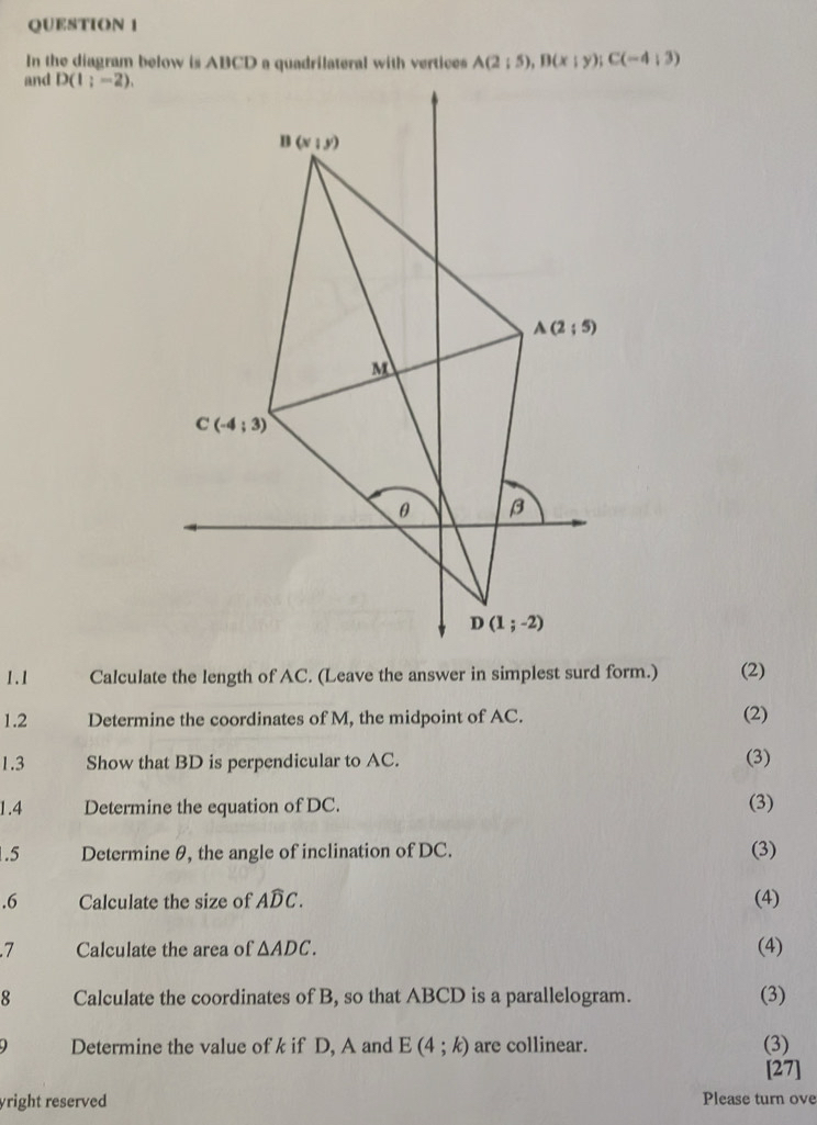 In the diagram below is ABCD a quadrilateral with vertices A(2;5),B(x;y);C(-4;3)
and D(1;-2).
1.1 Calculate the length of AC. (Leave the answer in simplest surd form.) (2)
1.2 Determine the coordinates of M, the midpoint of AC.
(2)
1.3 Show that BD is perpendicular to AC. (3)
1.4 Determine the equation of DC. (3)
.5 Determine θ, the angle of inclination of DC. (3)
.6 Calculate the size of Awidehat DC. (4)
.7 Calculate the area of △ ADC. (4)
8 Calculate the coordinates of B, so that ABCD is a parallelogram. (3)
Determine the value of k if D, A and E(4;k) are collinear. (3)
[27]
yright reserved Please turn ove